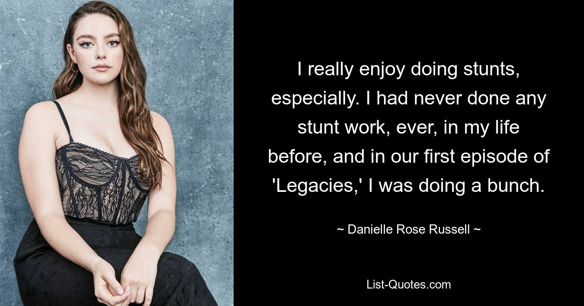 I really enjoy doing stunts, especially. I had never done any stunt work, ever, in my life before, and in our first episode of 'Legacies,' I was doing a bunch. — © Danielle Rose Russell