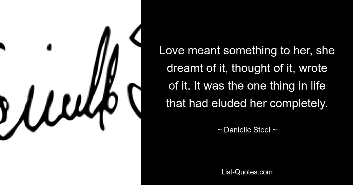 Love meant something to her, she dreamt of it, thought of it, wrote of it. It was the one thing in life that had eluded her completely. — © Danielle Steel