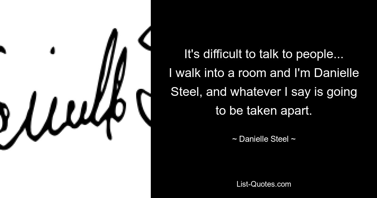 It's difficult to talk to people... I walk into a room and I'm Danielle Steel, and whatever I say is going to be taken apart. — © Danielle Steel