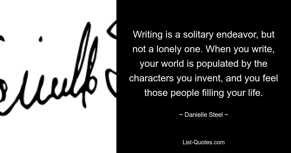 Writing is a solitary endeavor, but not a lonely one. When you write, your world is populated by the characters you invent, and you feel those people filling your life. — © Danielle Steel