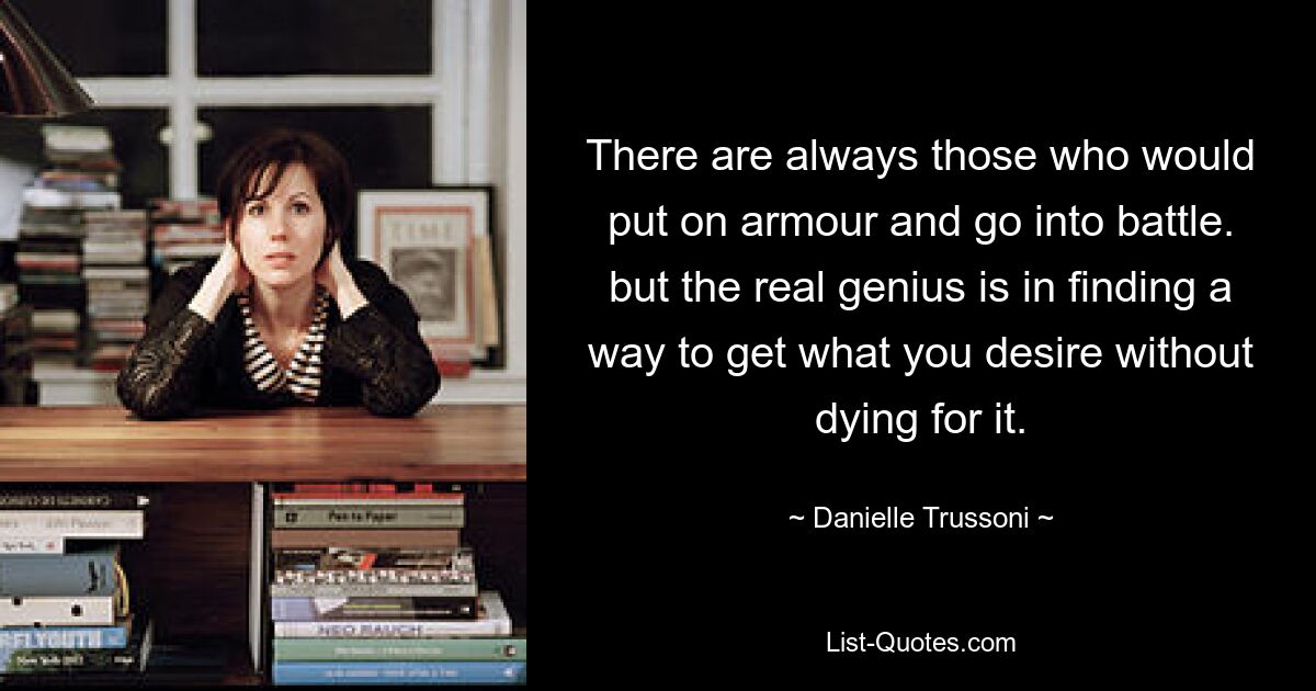 There are always those who would put on armour and go into battle. but the real genius is in finding a way to get what you desire without dying for it. — © Danielle Trussoni