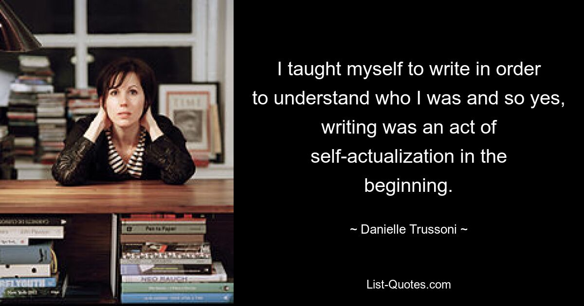 I taught myself to write in order to understand who I was and so yes, writing was an act of self-actualization in the beginning. — © Danielle Trussoni