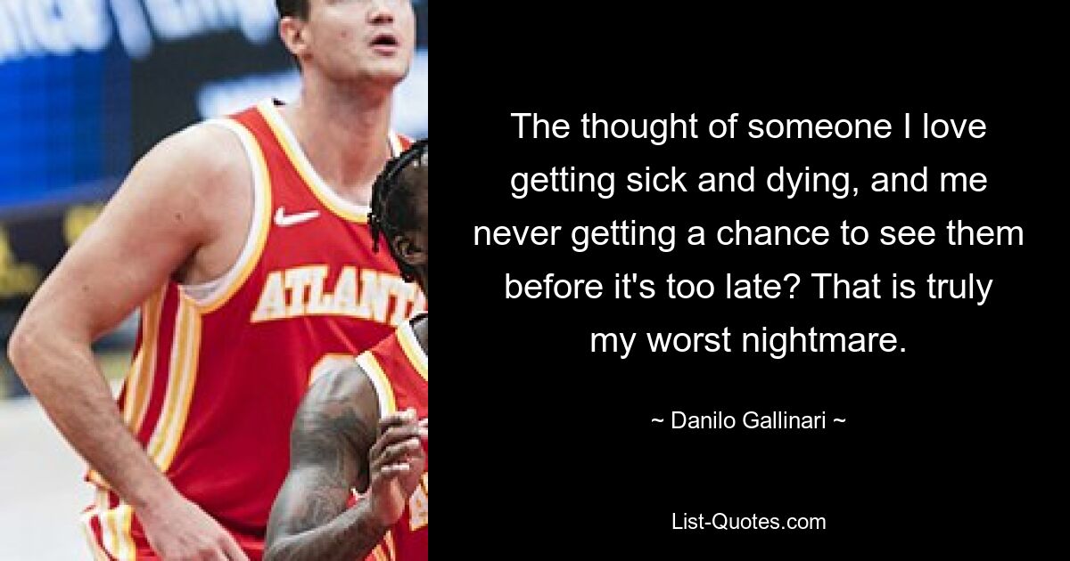 The thought of someone I love getting sick and dying, and me never getting a chance to see them before it's too late? That is truly my worst nightmare. — © Danilo Gallinari