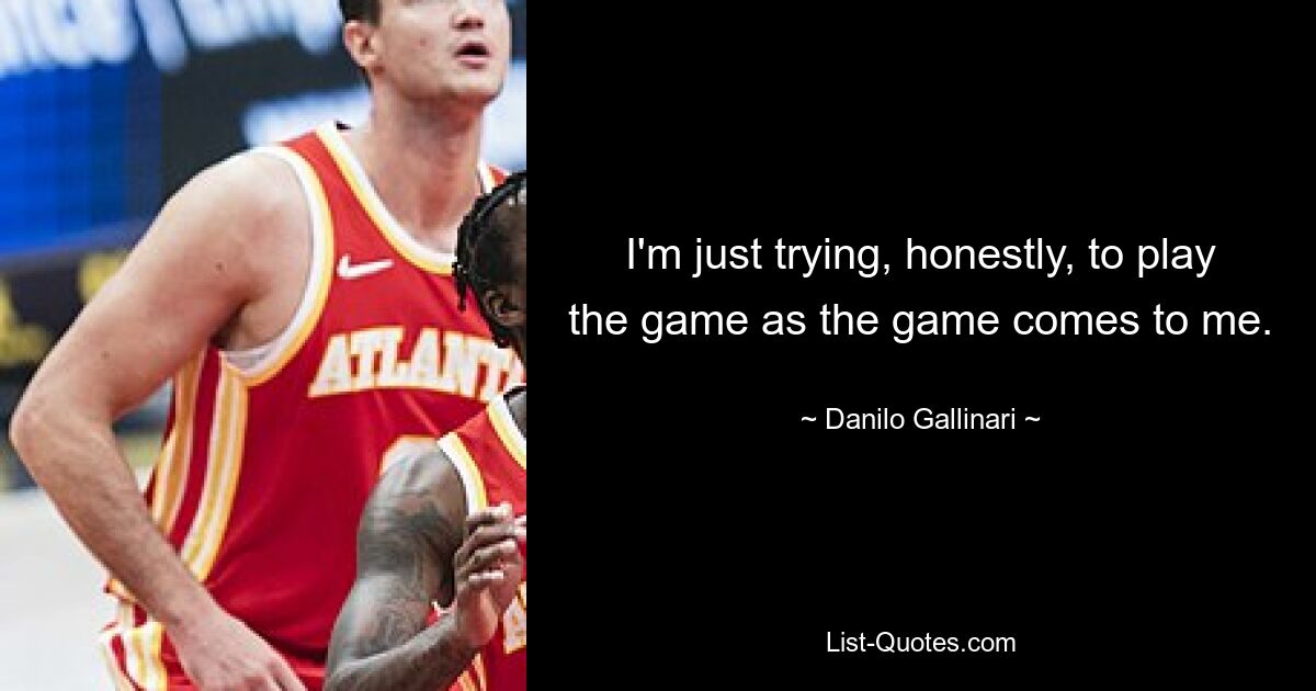 I'm just trying, honestly, to play the game as the game comes to me. — © Danilo Gallinari