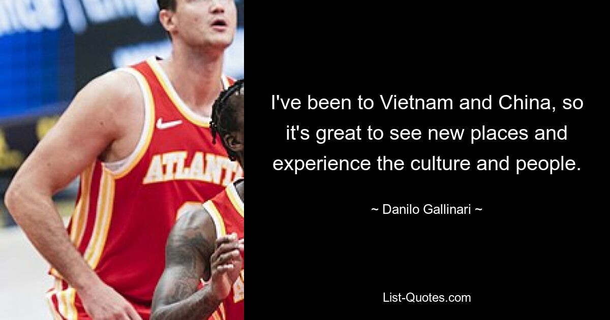 I've been to Vietnam and China, so it's great to see new places and experience the culture and people. — © Danilo Gallinari