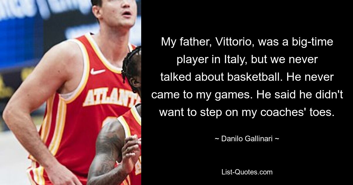 My father, Vittorio, was a big-time player in Italy, but we never talked about basketball. He never came to my games. He said he didn't want to step on my coaches' toes. — © Danilo Gallinari