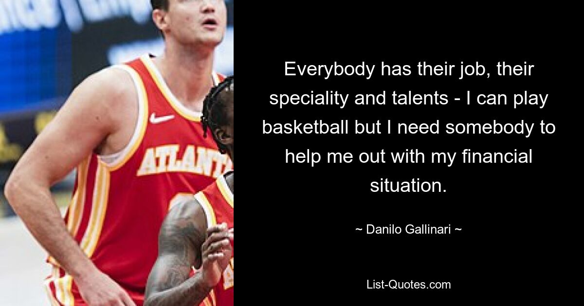 Everybody has their job, their speciality and talents - I can play basketball but I need somebody to help me out with my financial situation. — © Danilo Gallinari