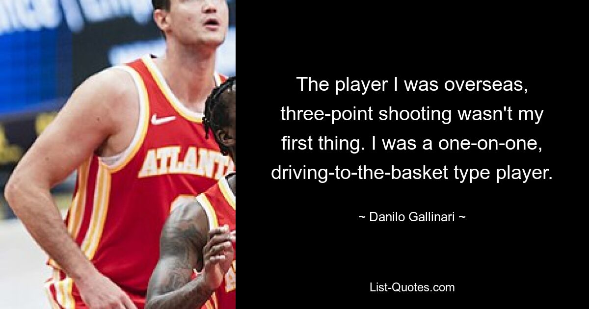 The player I was overseas, three-point shooting wasn't my first thing. I was a one-on-one, driving-to-the-basket type player. — © Danilo Gallinari