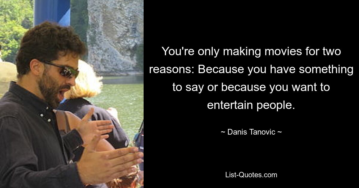 You're only making movies for two reasons: Because you have something to say or because you want to entertain people. — © Danis Tanovic