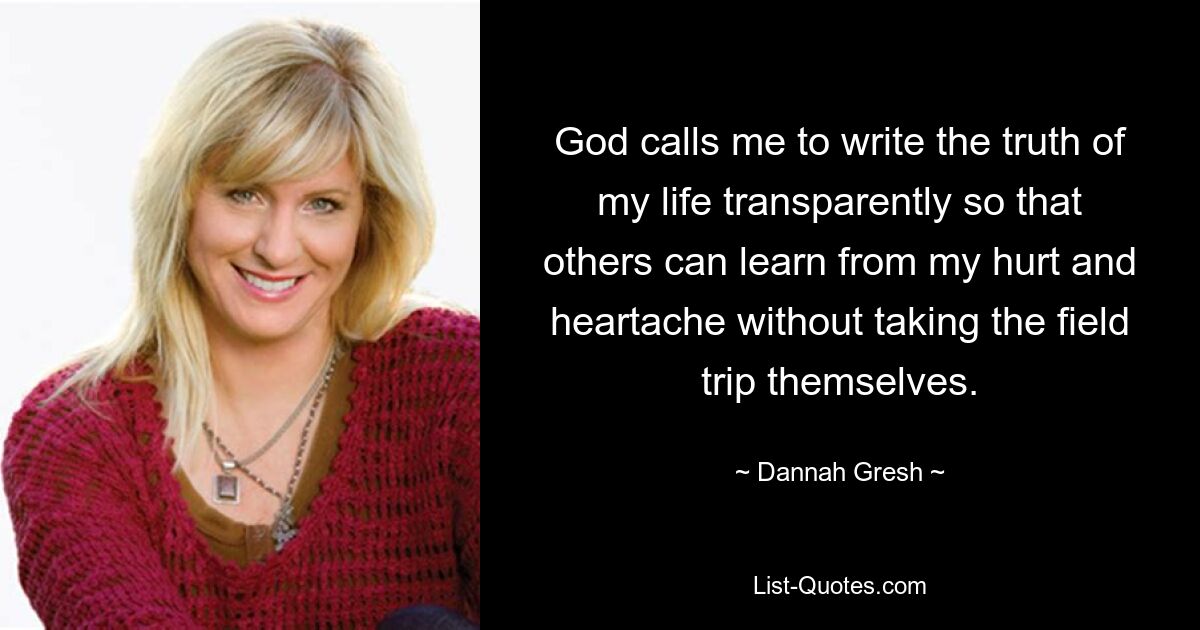 God calls me to write the truth of my life transparently so that others can learn from my hurt and heartache without taking the field trip themselves. — © Dannah Gresh