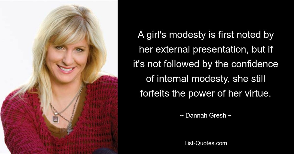 A girl's modesty is first noted by her external presentation, but if it's not followed by the confidence of internal modesty, she still forfeits the power of her virtue. — © Dannah Gresh