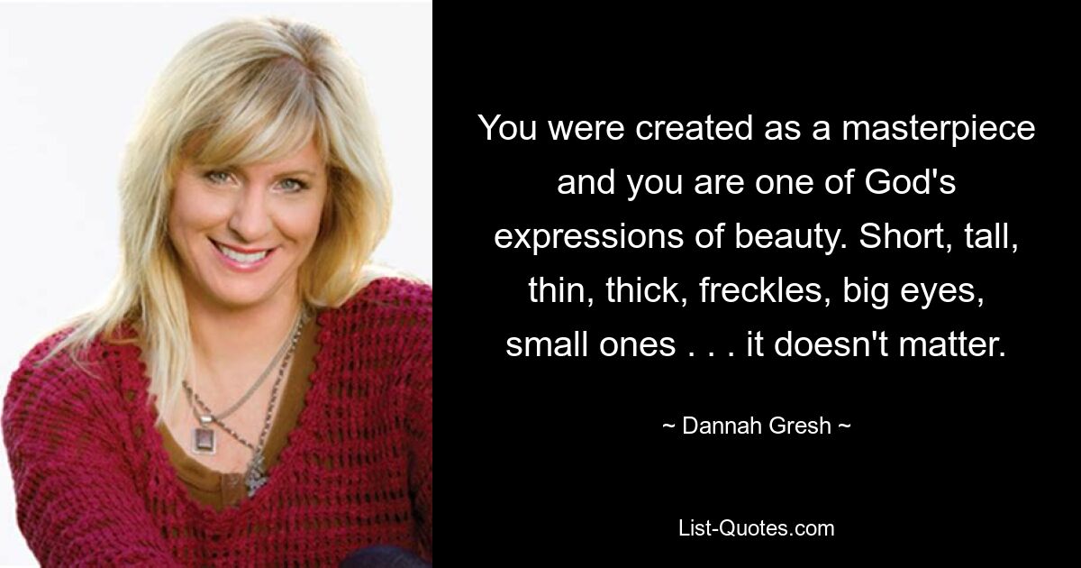 You were created as a masterpiece and you are one of God's expressions of beauty. Short, tall, thin, thick, freckles, big eyes, small ones . . . it doesn't matter. — © Dannah Gresh