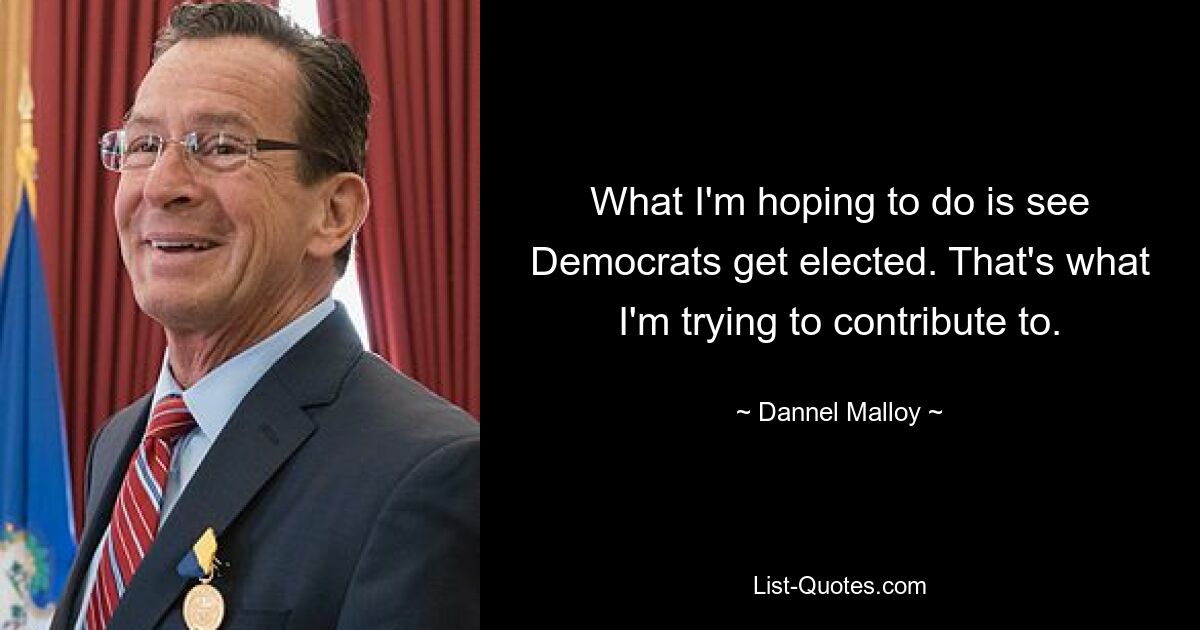 What I'm hoping to do is see Democrats get elected. That's what I'm trying to contribute to. — © Dannel Malloy