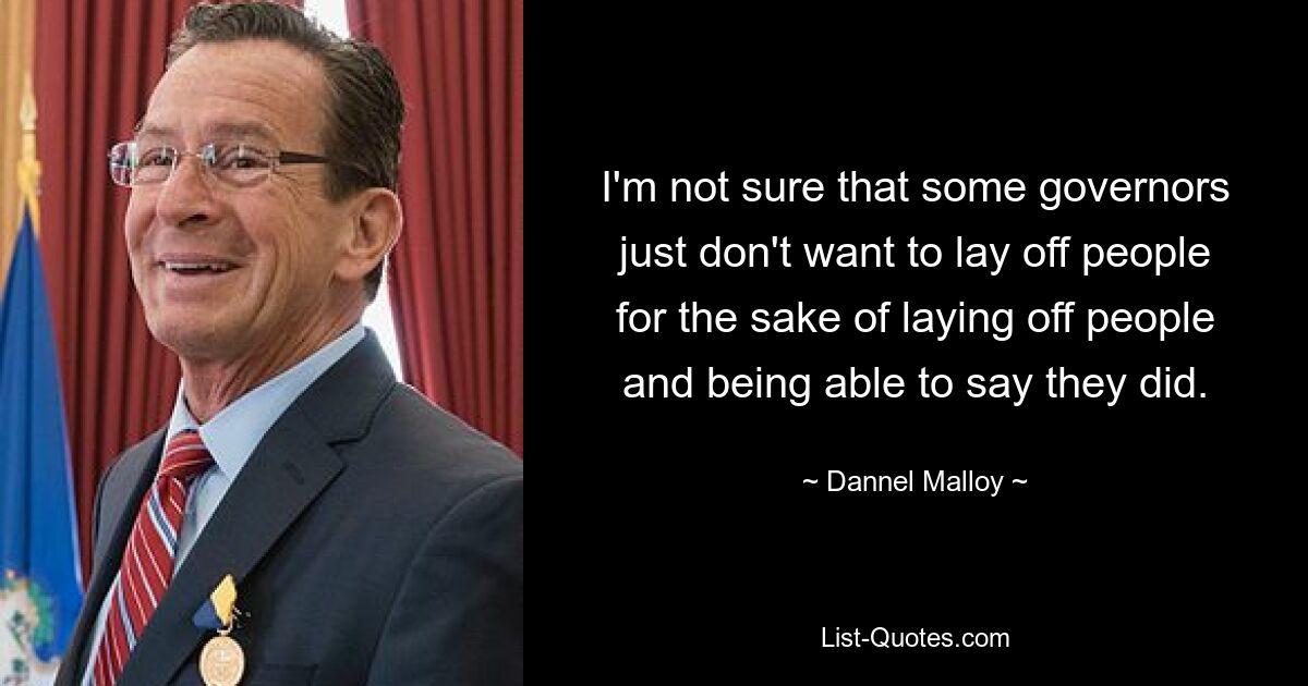 I'm not sure that some governors just don't want to lay off people for the sake of laying off people and being able to say they did. — © Dannel Malloy