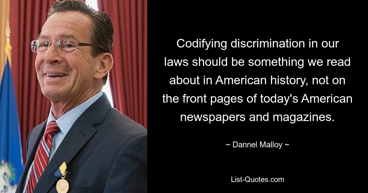 Codifying discrimination in our laws should be something we read about in American history, not on the front pages of today's American newspapers and magazines. — © Dannel Malloy