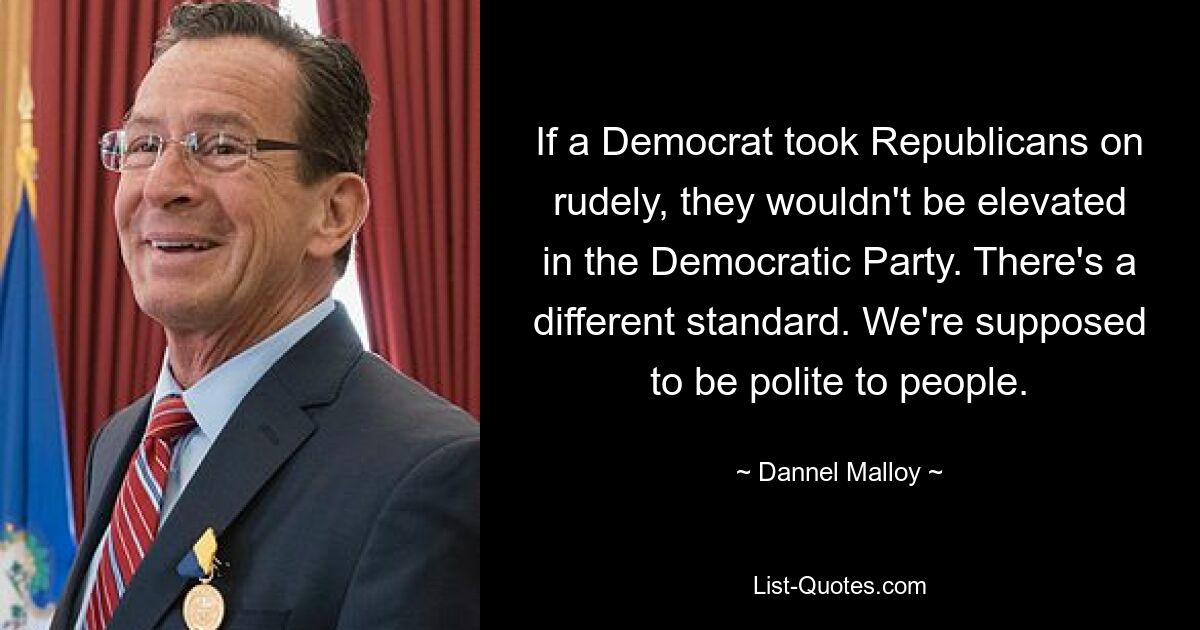 If a Democrat took Republicans on rudely, they wouldn't be elevated in the Democratic Party. There's a different standard. We're supposed to be polite to people. — © Dannel Malloy