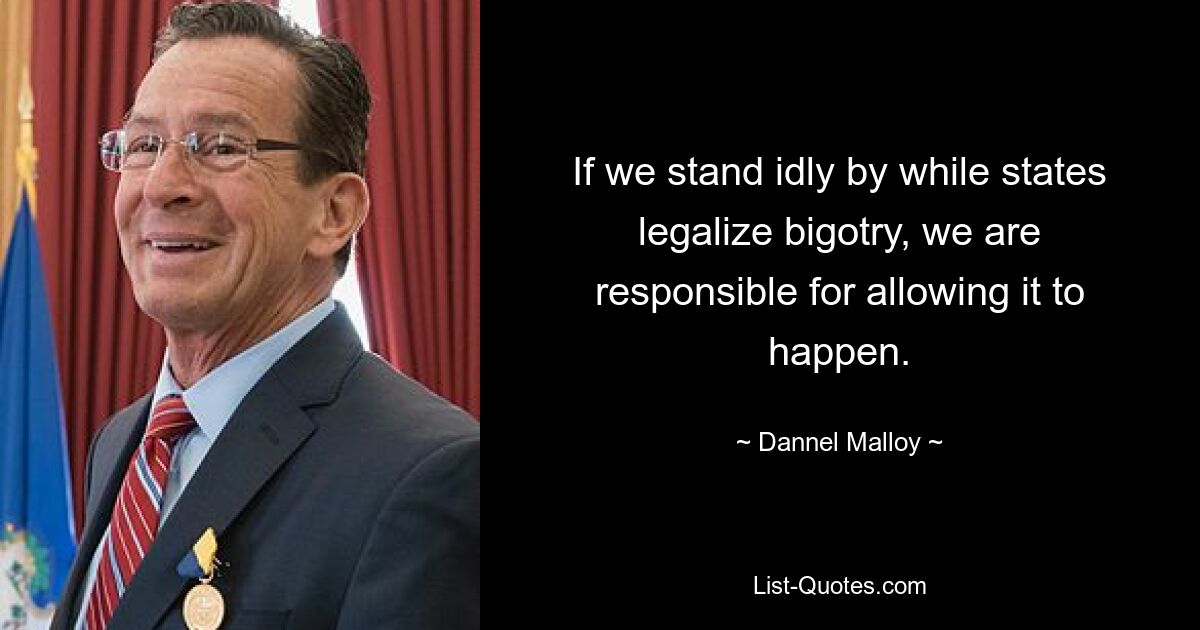 If we stand idly by while states legalize bigotry, we are responsible for allowing it to happen. — © Dannel Malloy