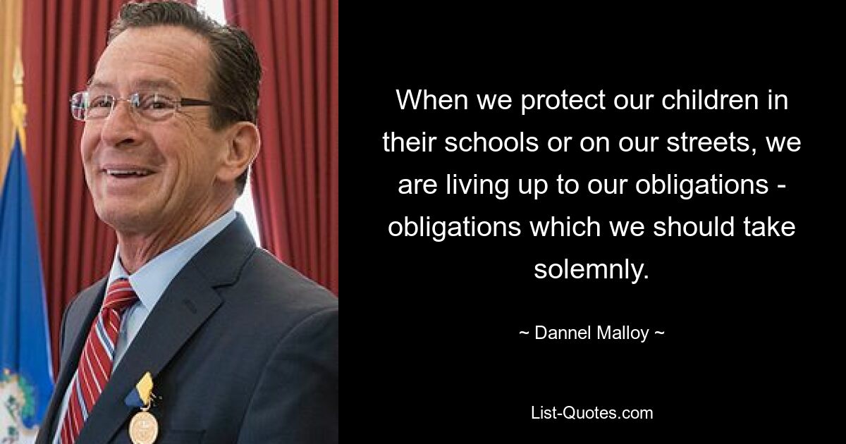 When we protect our children in their schools or on our streets, we are living up to our obligations - obligations which we should take solemnly. — © Dannel Malloy