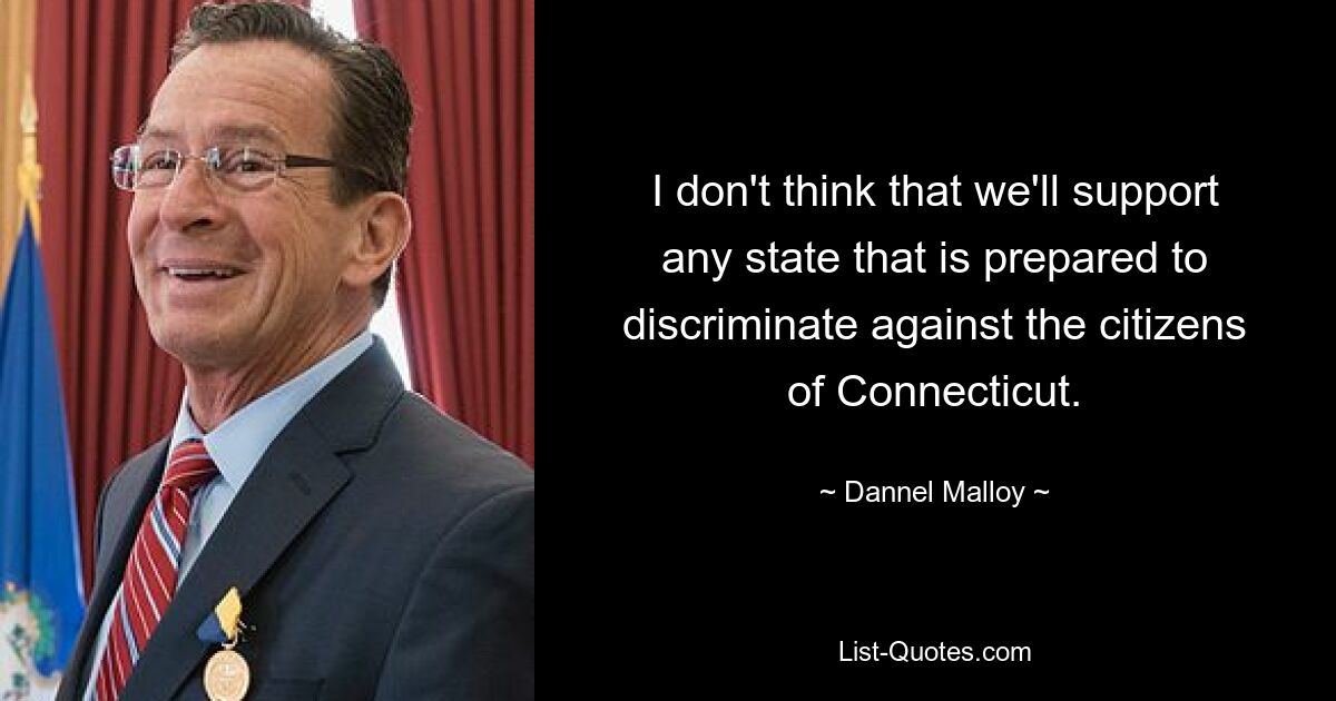 I don't think that we'll support any state that is prepared to discriminate against the citizens of Connecticut. — © Dannel Malloy