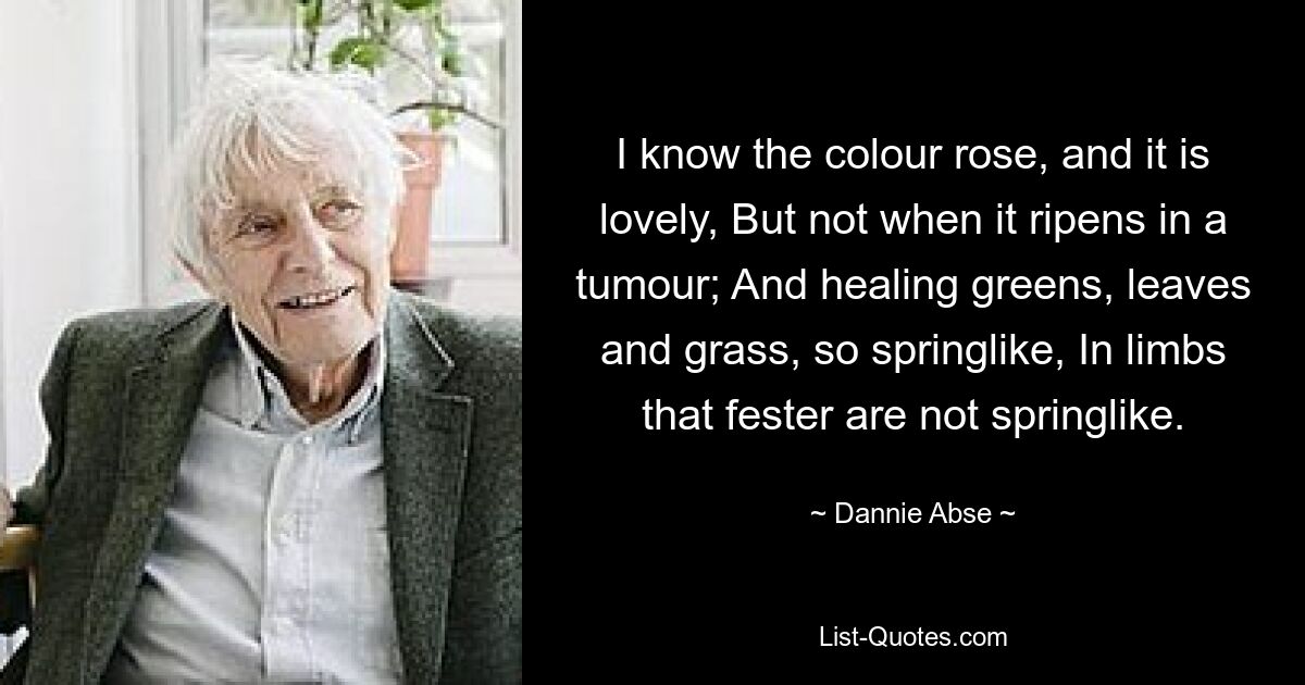 I know the colour rose, and it is lovely, But not when it ripens in a tumour; And healing greens, leaves and grass, so springlike, In limbs that fester are not springlike. — © Dannie Abse