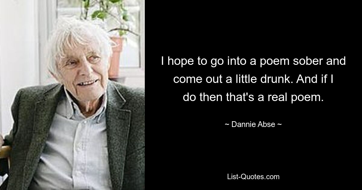 I hope to go into a poem sober and come out a little drunk. And if I do then that's a real poem. — © Dannie Abse