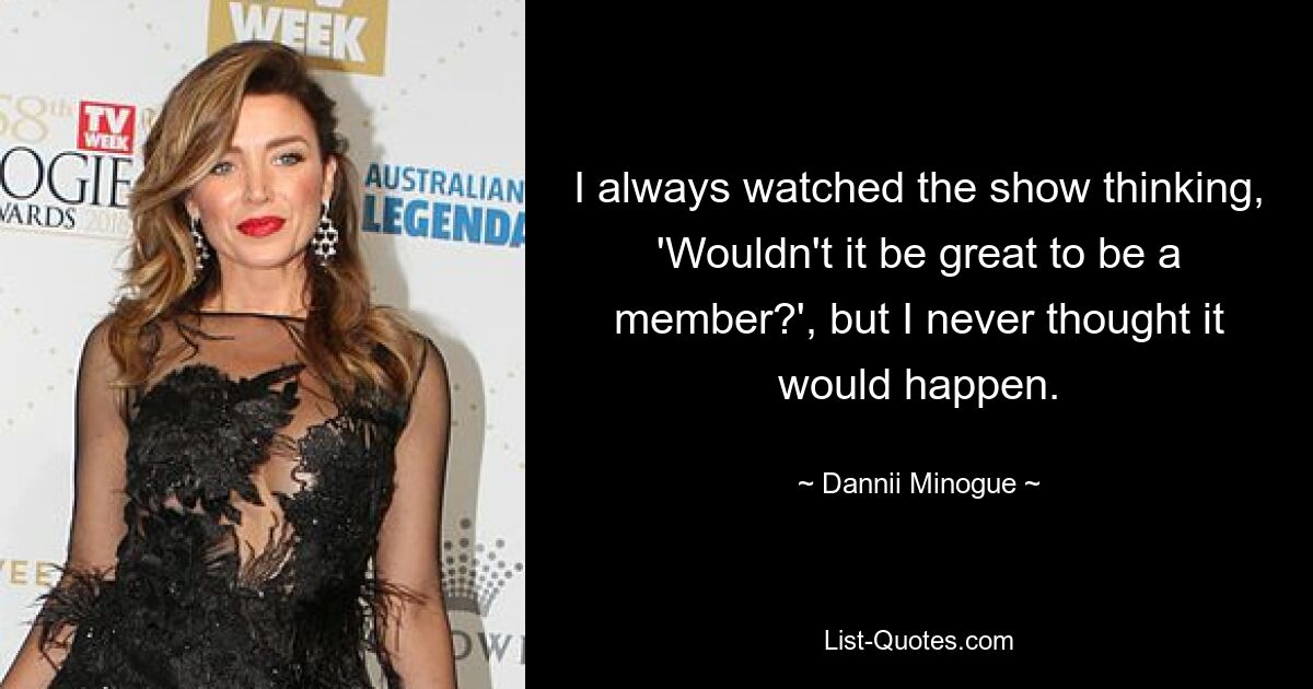 I always watched the show thinking, 'Wouldn't it be great to be a member?', but I never thought it would happen. — © Dannii Minogue