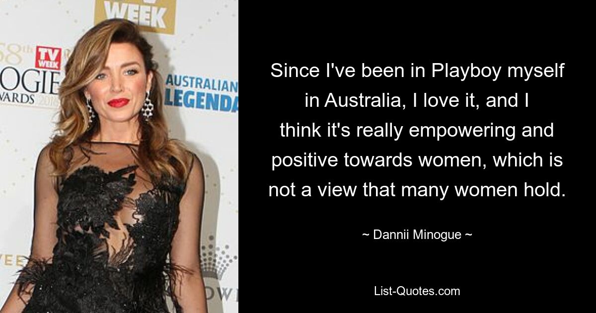 Since I've been in Playboy myself in Australia, I love it, and I think it's really empowering and positive towards women, which is not a view that many women hold. — © Dannii Minogue