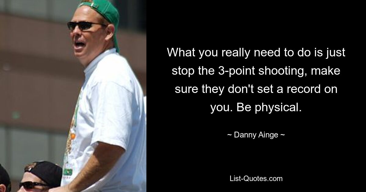 What you really need to do is just stop the 3-point shooting, make sure they don't set a record on you. Be physical. — © Danny Ainge