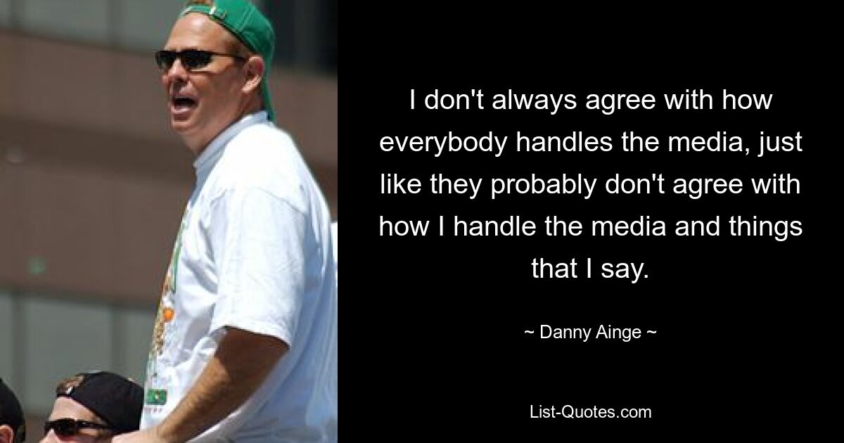 I don't always agree with how everybody handles the media, just like they probably don't agree with how I handle the media and things that I say. — © Danny Ainge