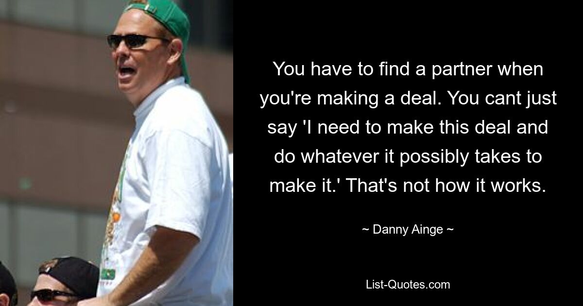 You have to find a partner when you're making a deal. You cant just say 'I need to make this deal and do whatever it possibly takes to make it.' That's not how it works. — © Danny Ainge