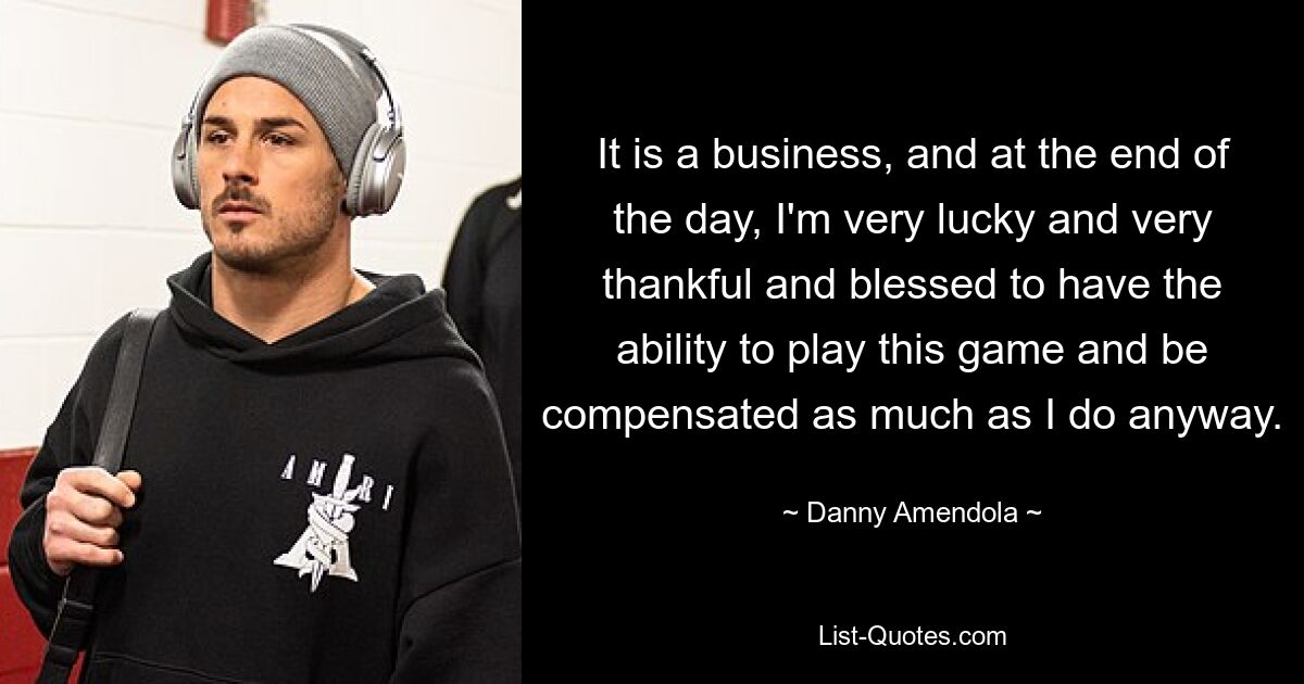 It is a business, and at the end of the day, I'm very lucky and very thankful and blessed to have the ability to play this game and be compensated as much as I do anyway. — © Danny Amendola