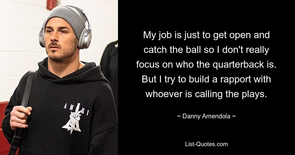 My job is just to get open and catch the ball so I don't really focus on who the quarterback is. But I try to build a rapport with whoever is calling the plays. — © Danny Amendola