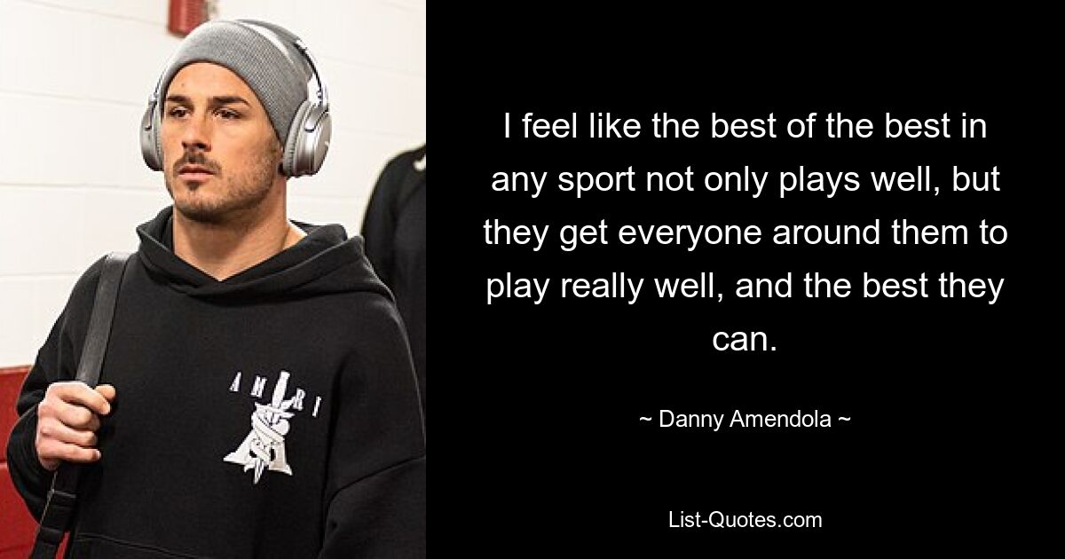 I feel like the best of the best in any sport not only plays well, but they get everyone around them to play really well, and the best they can. — © Danny Amendola