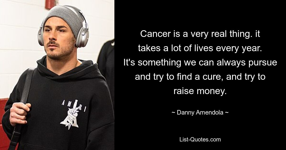 Cancer is a very real thing. it takes a lot of lives every year. It's something we can always pursue and try to find a cure, and try to raise money. — © Danny Amendola