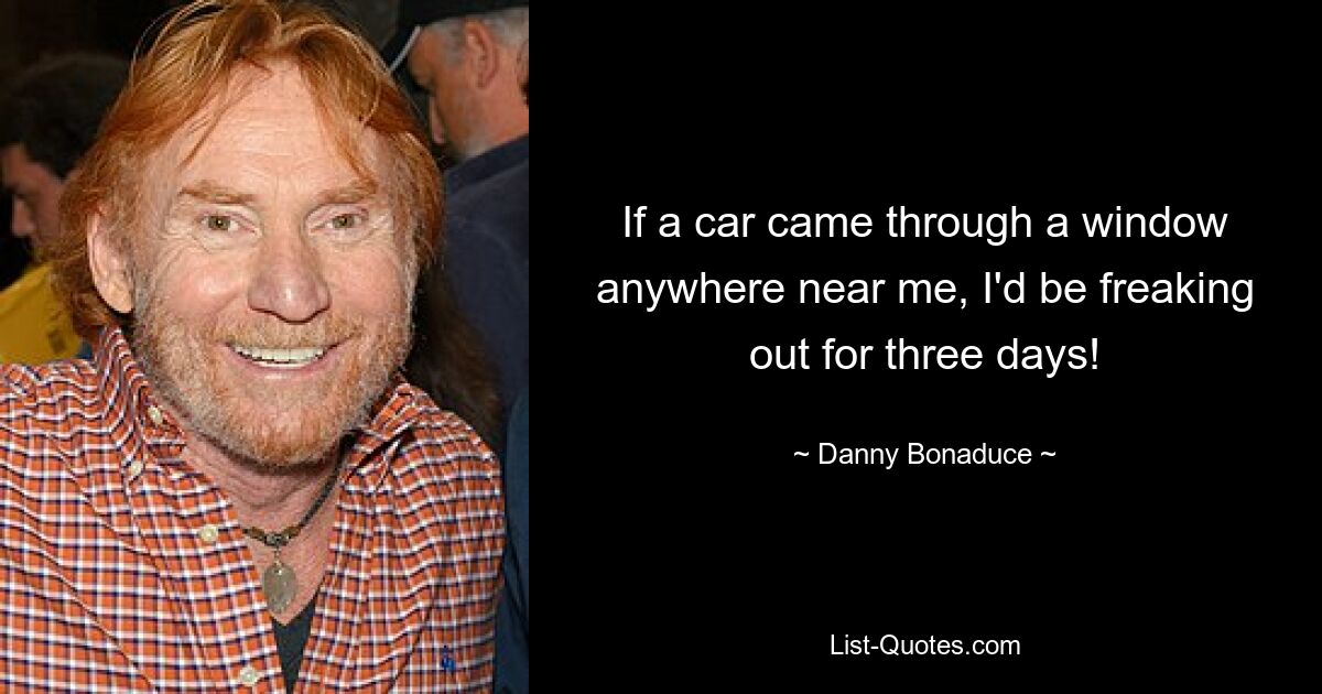 If a car came through a window anywhere near me, I'd be freaking out for three days! — © Danny Bonaduce