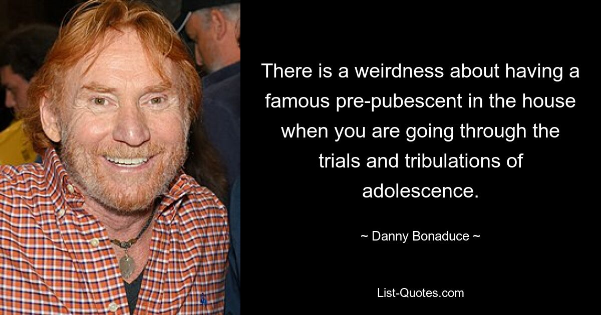 There is a weirdness about having a famous pre-pubescent in the house when you are going through the trials and tribulations of adolescence. — © Danny Bonaduce