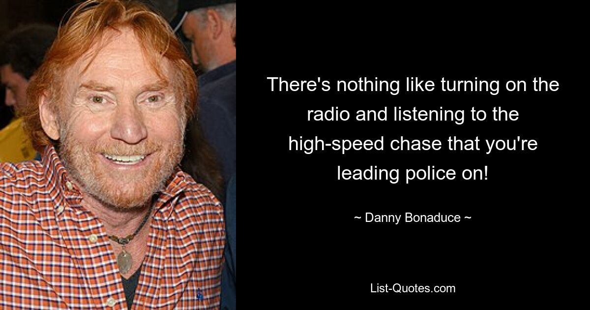 There's nothing like turning on the radio and listening to the high-speed chase that you're leading police on! — © Danny Bonaduce