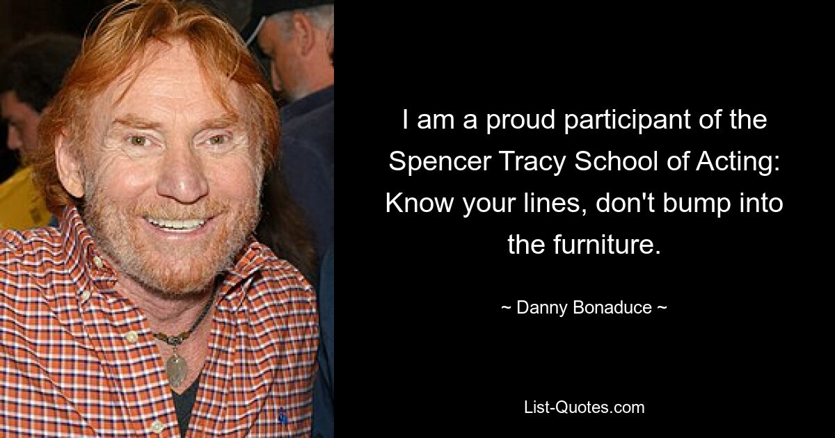 I am a proud participant of the Spencer Tracy School of Acting: Know your lines, don't bump into the furniture. — © Danny Bonaduce