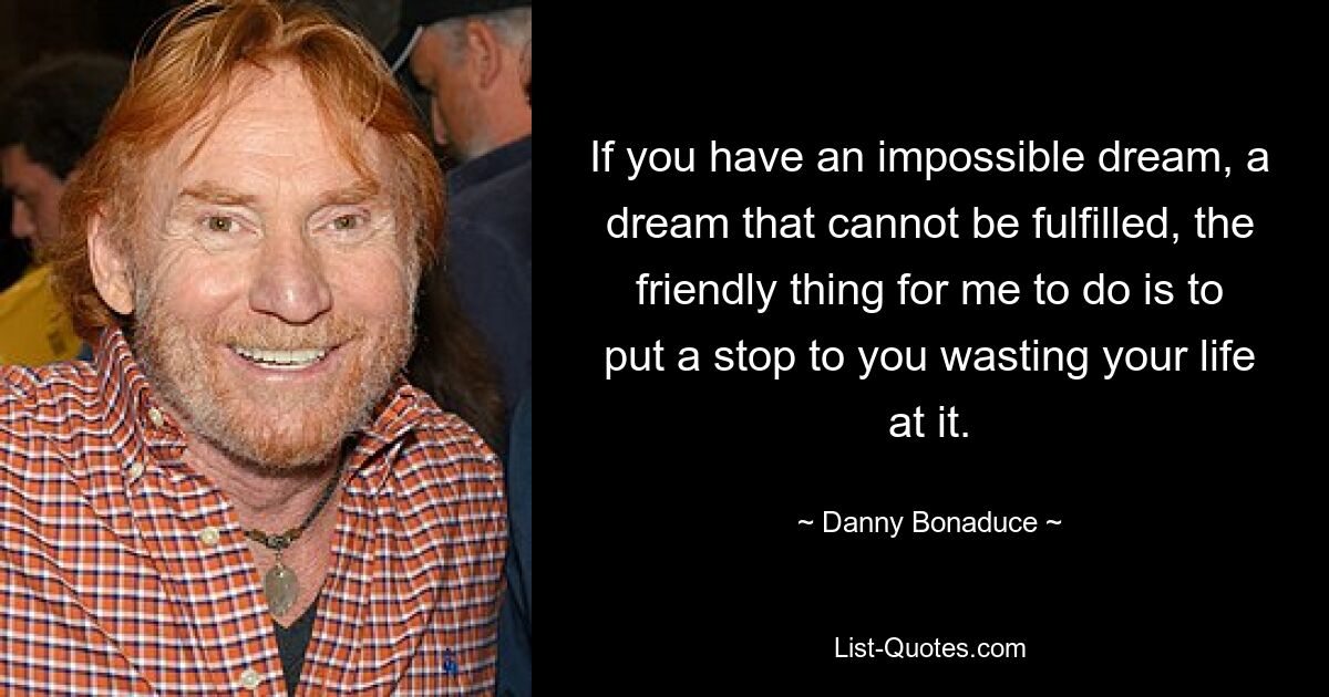 If you have an impossible dream, a dream that cannot be fulfilled, the friendly thing for me to do is to put a stop to you wasting your life at it. — © Danny Bonaduce