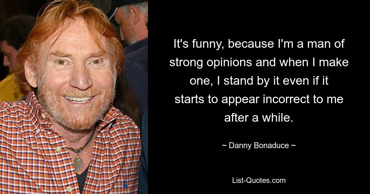 It's funny, because I'm a man of strong opinions and when I make one, I stand by it even if it starts to appear incorrect to me after a while. — © Danny Bonaduce