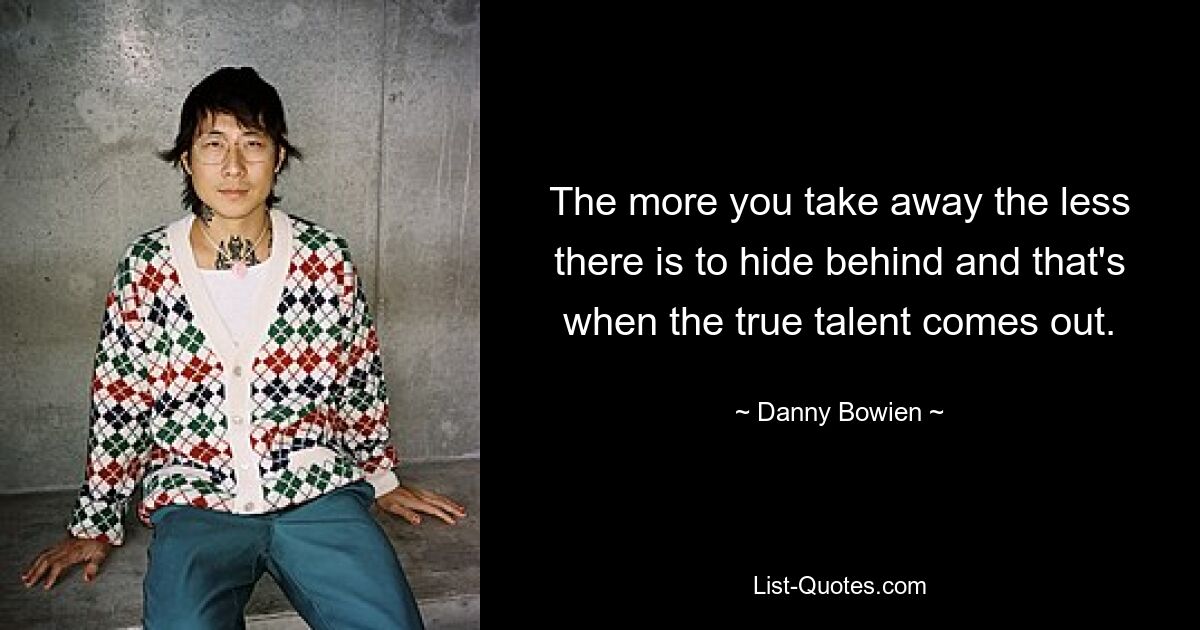 The more you take away the less there is to hide behind and that's when the true talent comes out. — © Danny Bowien