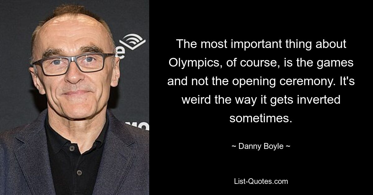 The most important thing about Olympics, of course, is the games and not the opening ceremony. It's weird the way it gets inverted sometimes. — © Danny Boyle