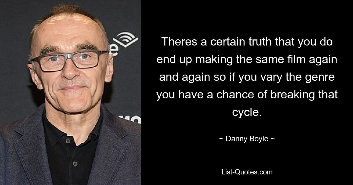 Theres a certain truth that you do end up making the same film again and again so if you vary the genre you have a chance of breaking that cycle. — © Danny Boyle