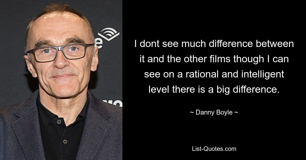 I dont see much difference between it and the other films though I can see on a rational and intelligent level there is a big difference. — © Danny Boyle