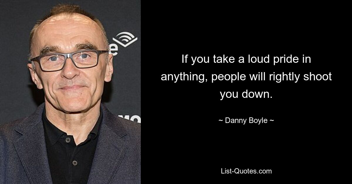 If you take a loud pride in anything, people will rightly shoot you down. — © Danny Boyle