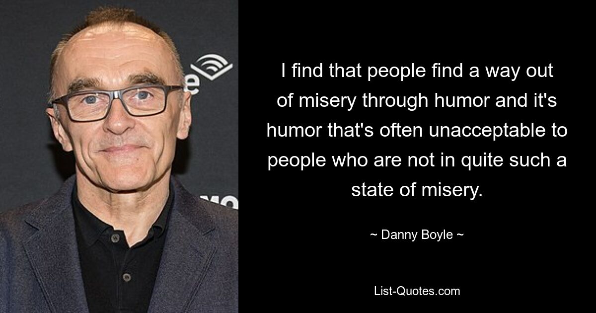 I find that people find a way out of misery through humor and it's humor that's often unacceptable to people who are not in quite such a state of misery. — © Danny Boyle