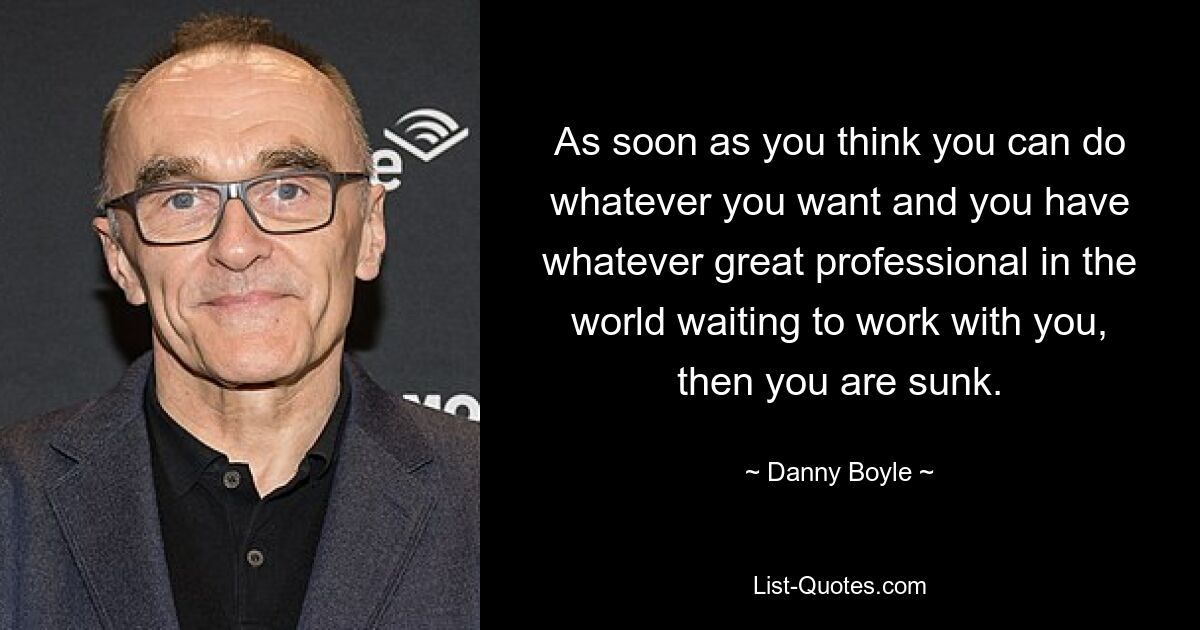 As soon as you think you can do whatever you want and you have whatever great professional in the world waiting to work with you, then you are sunk. — © Danny Boyle