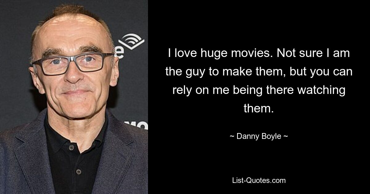 I love huge movies. Not sure I am the guy to make them, but you can rely on me being there watching them. — © Danny Boyle