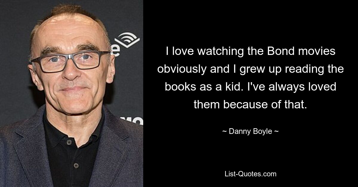 I love watching the Bond movies obviously and I grew up reading the books as a kid. I've always loved them because of that. — © Danny Boyle