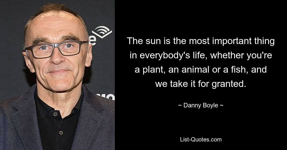 The sun is the most important thing in everybody's life, whether you're a plant, an animal or a fish, and we take it for granted. — © Danny Boyle